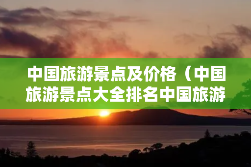 国内旅游景点及价格(国内旅游景点大全排名国内旅游景点大全)