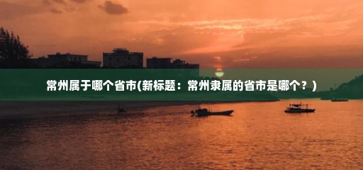 常州属于哪个省市(常州隶属的省市是哪个)